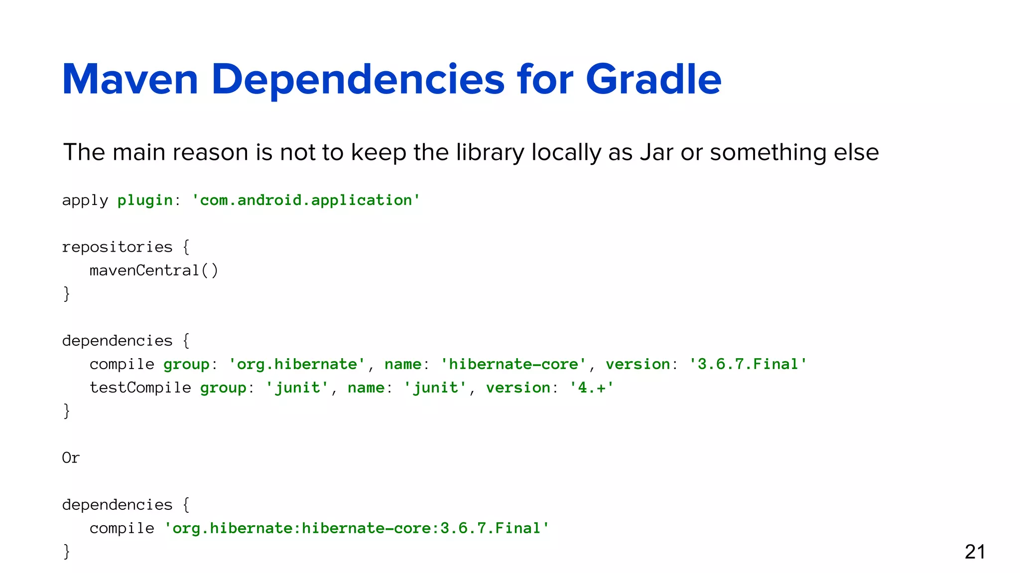 Maven Dependencies for Gradle The main reason is not to keep the library locally as Jar or something else apply plugin: 'com.android.application' repositories { mavenCentral() } dependencies { compile group: 'org.hibernate', name: 'hibernate-core', version: '3.6.7.Final' testCompile group: 'junit', name: 'junit', version: '4.+' } Or dependencies { compile 'org.hibernate:hibernate-core:3.6.7.Final' } 21 