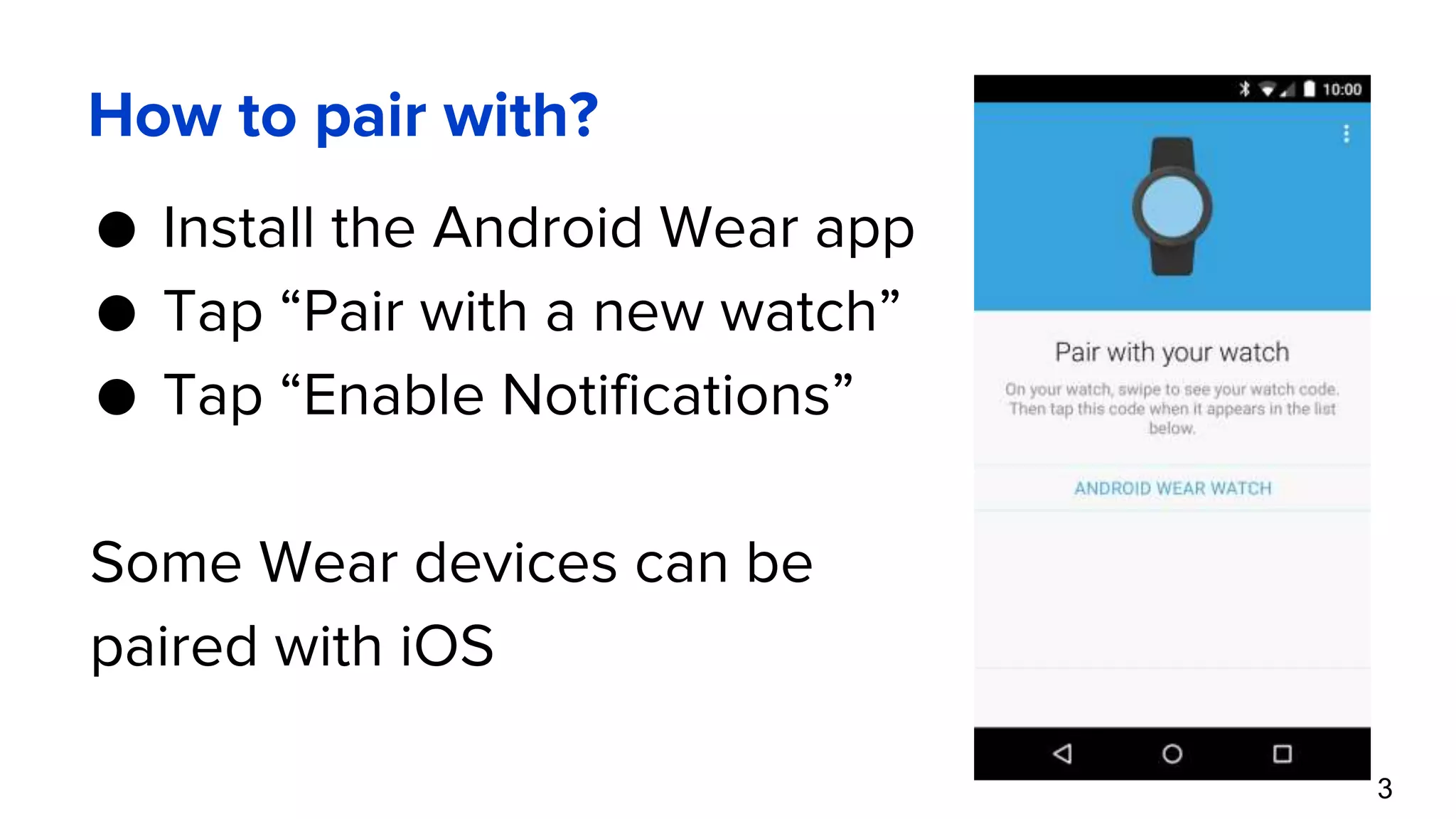 How to pair with? ● Install the Android Wear app ● Tap “Pair with a new watch” ● Tap “Enable Notifications” Some Wear devices can be paired with iOS 3 