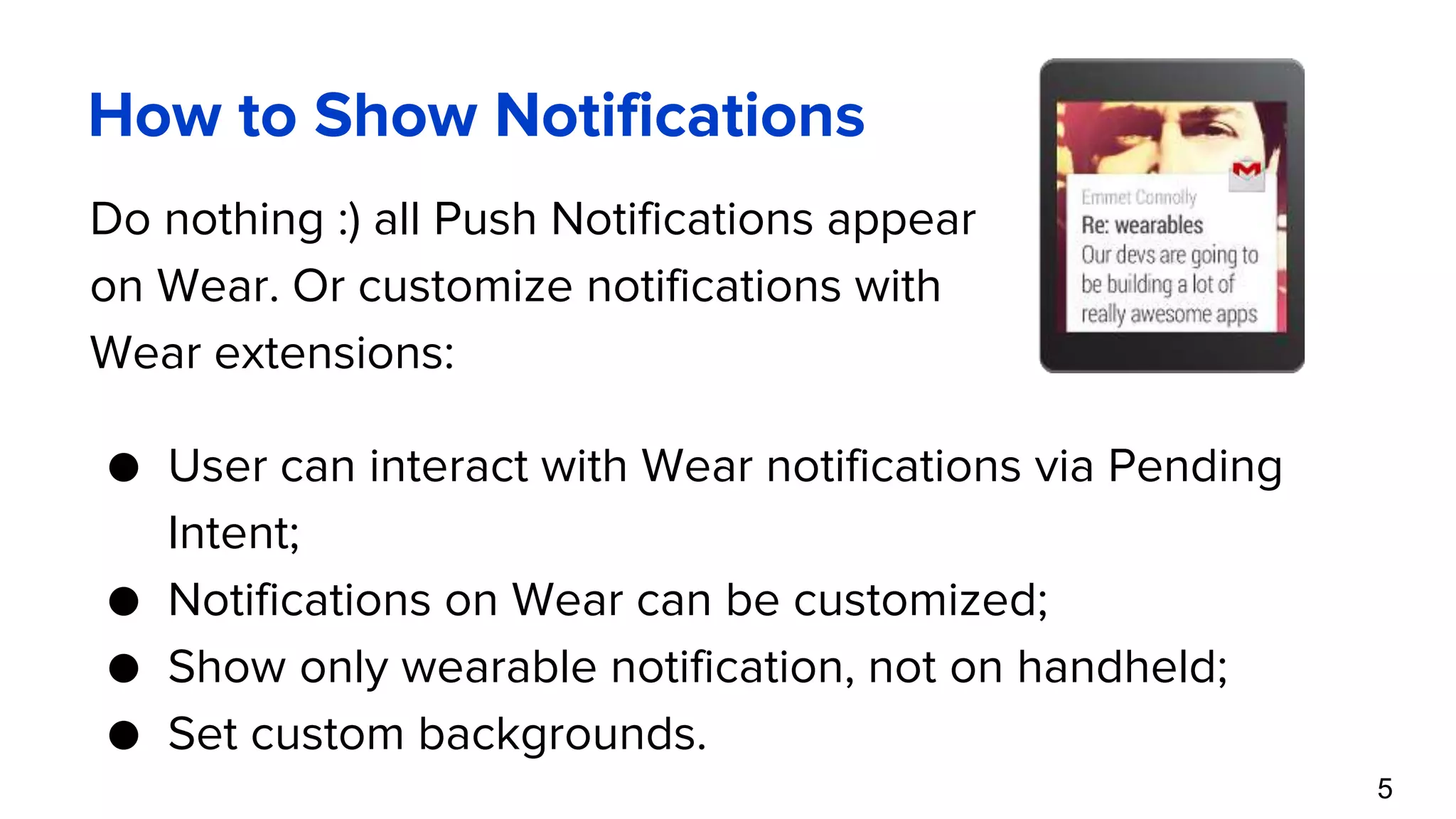 How to Show Notifications Do nothing :) all Push Notifications appear on Wear. Or customize notifications with Wear extensions: 5 ● User can interact with Wear notifications via Pending Intent; ● Notifications on Wear can be customized; ● Show only wearable notification, not on handheld; ● Set custom backgrounds. 