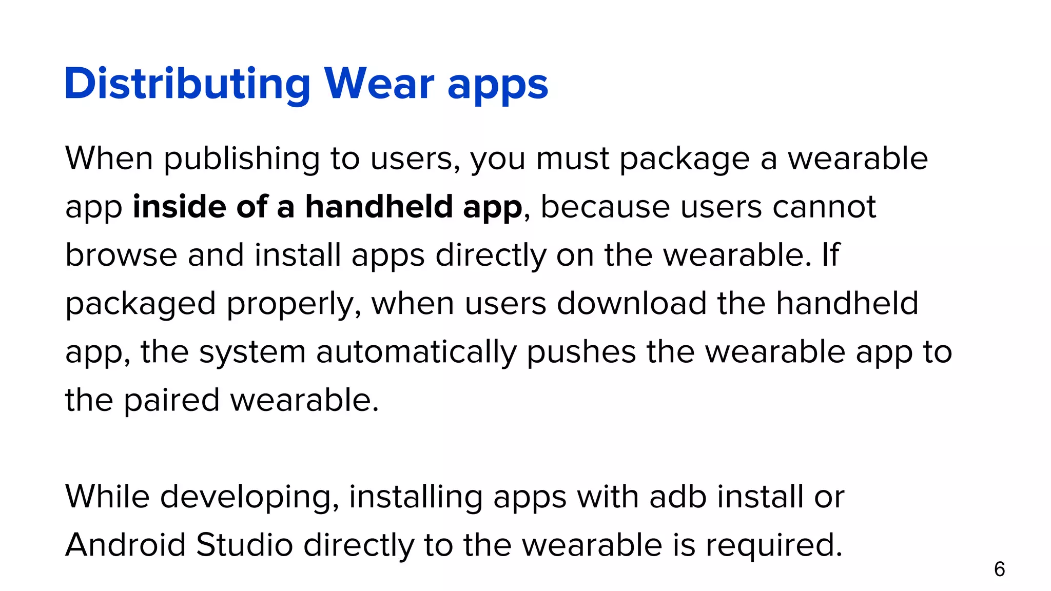 Distributing Wear apps When publishing to users, you must package a wearable app inside of a handheld app, because users cannot browse and install apps directly on the wearable. If packaged properly, when users download the handheld app, the system automatically pushes the wearable app to the paired wearable. While developing, installing apps with adb install or Android Studio directly to the wearable is required. 6 