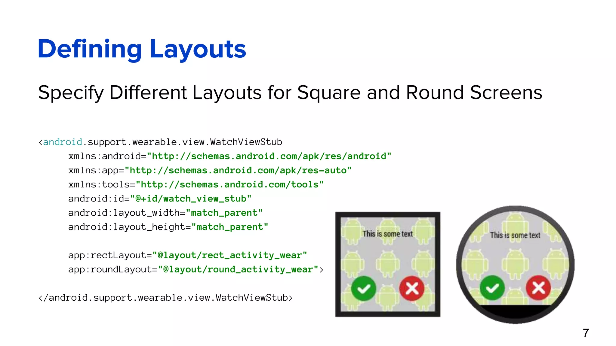 Defining Layouts Specify Different Layouts for Square and Round Screens <android.support.wearable.view.WatchViewStub xmlns:android="http://schemas.android.com/apk/res/android" xmlns:app="http://schemas.android.com/apk/res-auto" xmlns:tools="http://schemas.android.com/tools" android:id="@+id/watch_view_stub" android:layout_width="match_parent" android:layout_height="match_parent" app:rectLayout="@layout/rect_activity_wear" app:roundLayout="@layout/round_activity_wear"> </android.support.wearable.view.WatchViewStub> 7 