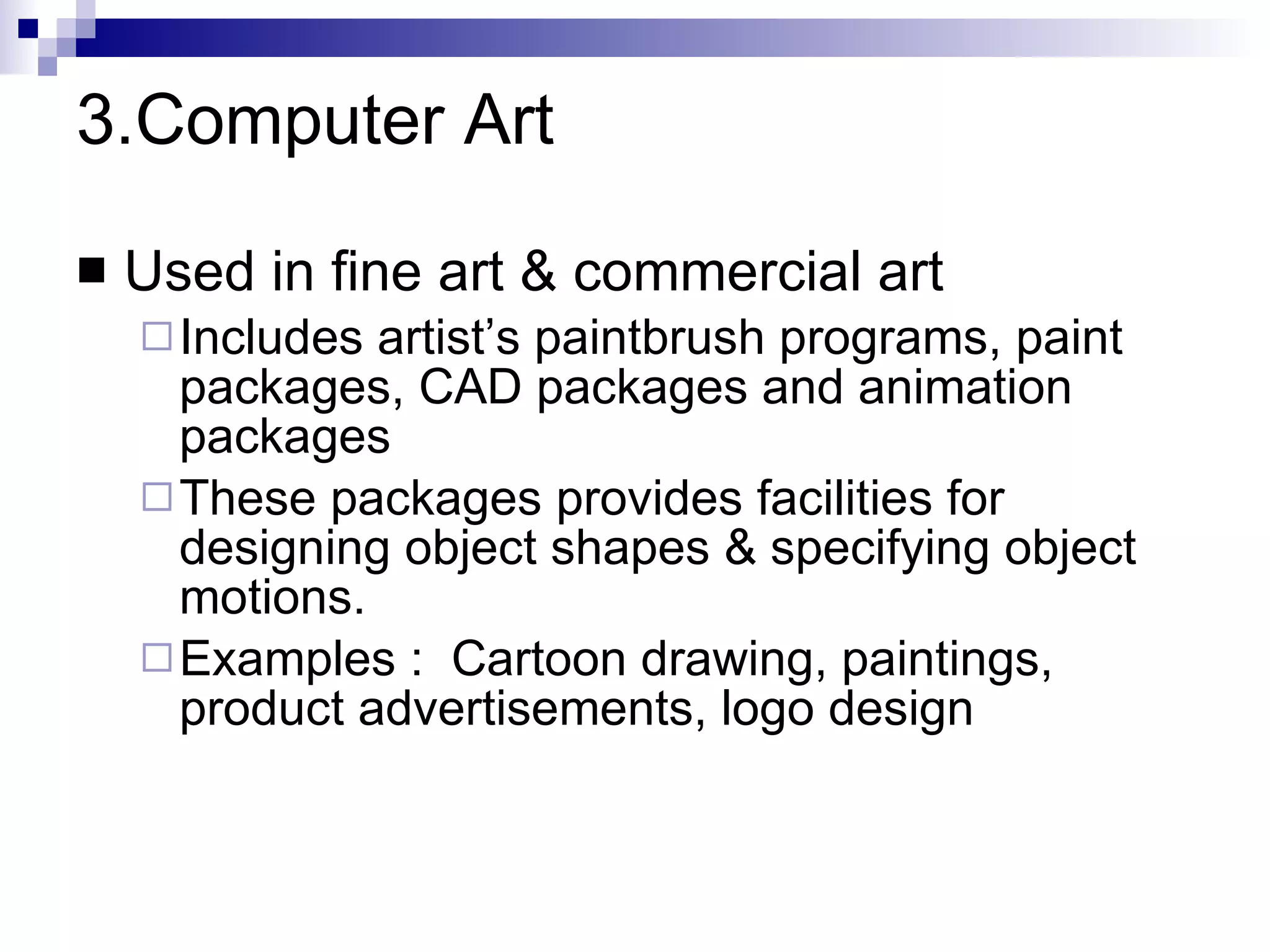 3.Computer Art Used in fine art & commercial art Includes artist’s paintbrush programs, paint packages, CAD packages and animation packages These packages provides facilities for designing object shapes & specifying object motions. Examples :  Cartoon drawing, paintings, product advertisements, logo design 