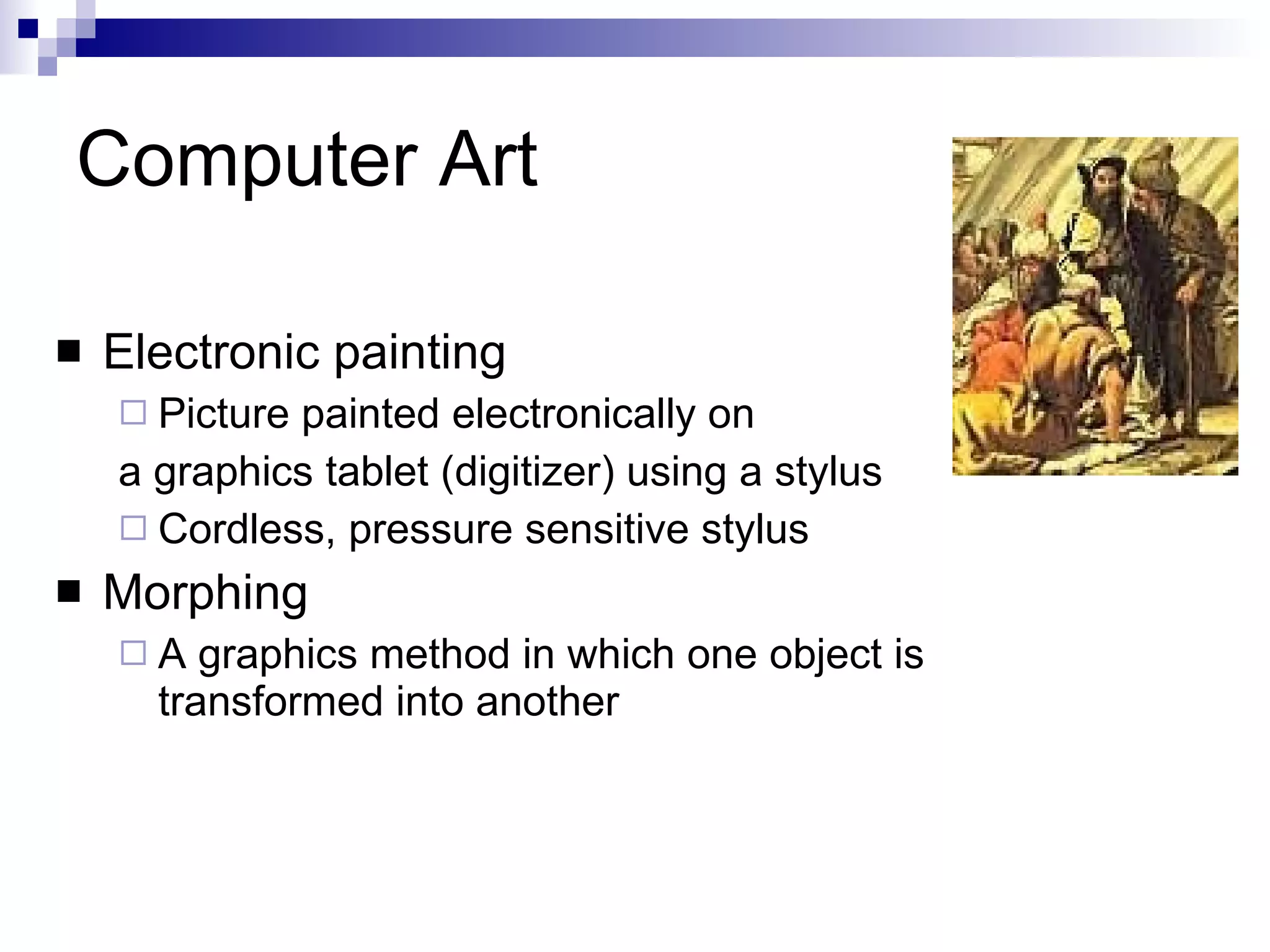 Computer Art Electronic painting  Picture painted electronically on  a graphics tablet (digitizer) using a stylus Cordless, pressure sensitive stylus Morphing  A graphics method in which one object is transformed into another 