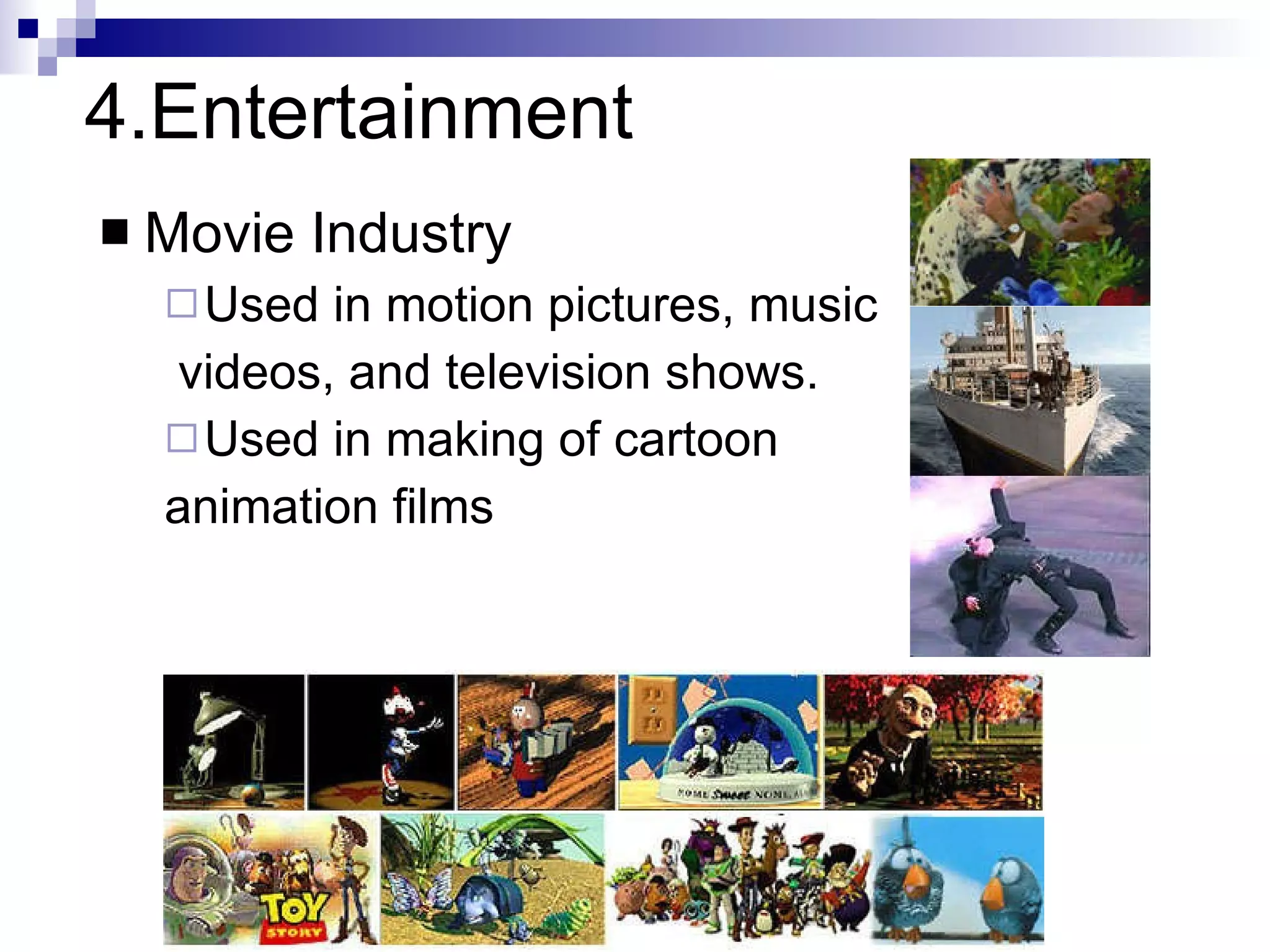 4.Entertainment Movie Industry Used in motion pictures, music  videos, and television shows. Used in making of cartoon  animation films Slide information from Leonard McMillian's slides  http://www.cs.unc.edu/~mcmillan/comp136/Lecture1/compgraf.html 