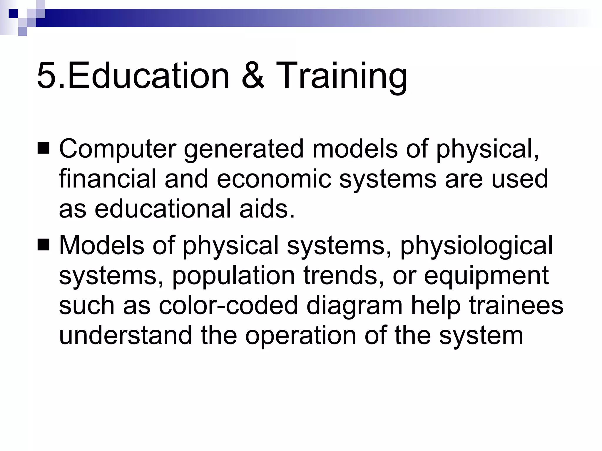 5.Education & Training Computer generated models of physical, financial and economic systems are used as educational aids. Models of physical systems, physiological systems, population trends, or equipment such as color-coded diagram help trainees understand the operation of the system 