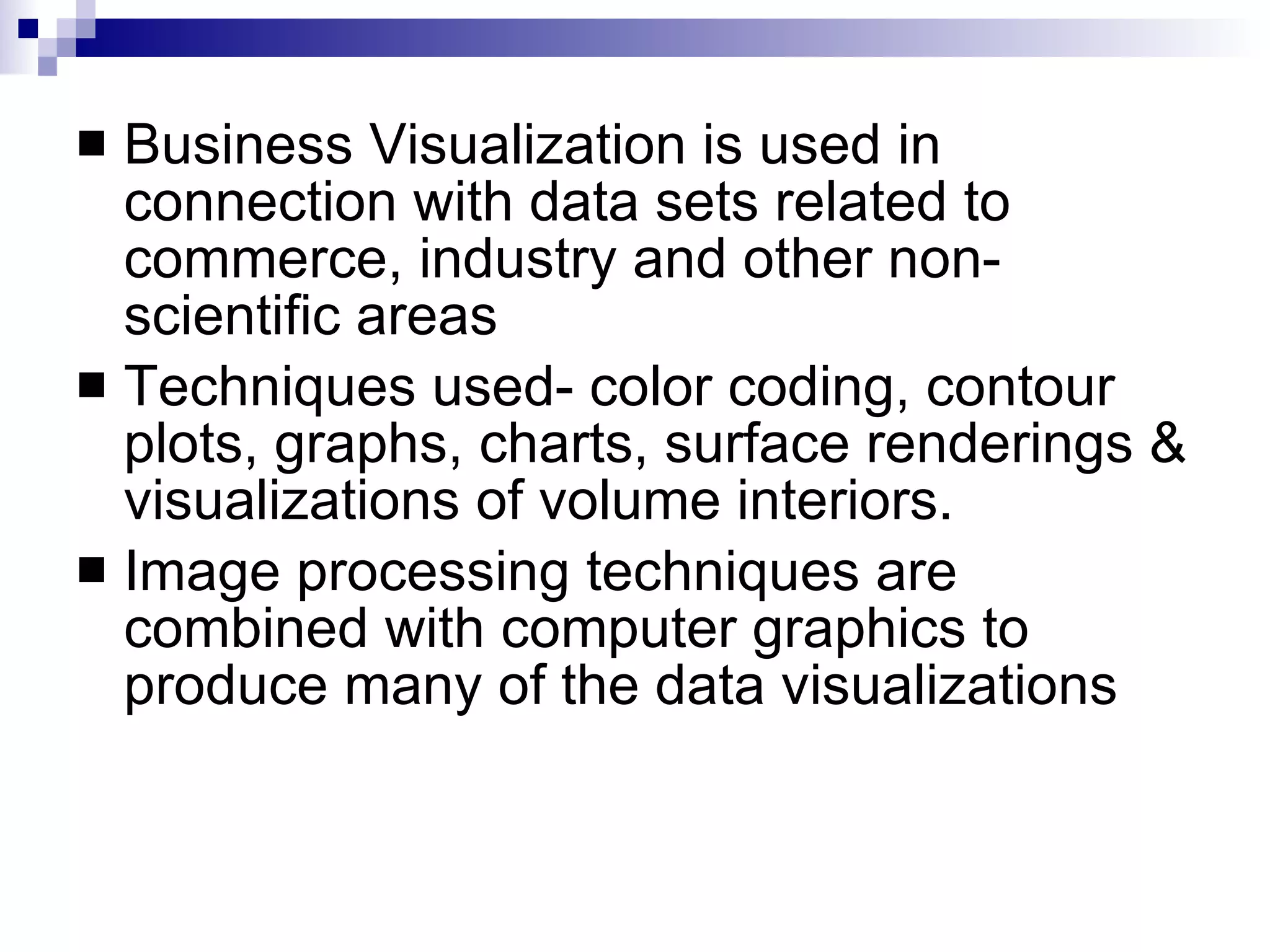 Business Visualization is used in connection with data sets related to commerce, industry and other non-scientific areas Techniques used- color coding, contour plots, graphs, charts, surface renderings & visualizations of volume interiors. Image processing techniques are combined with computer graphics to produce many of the data visualizations 