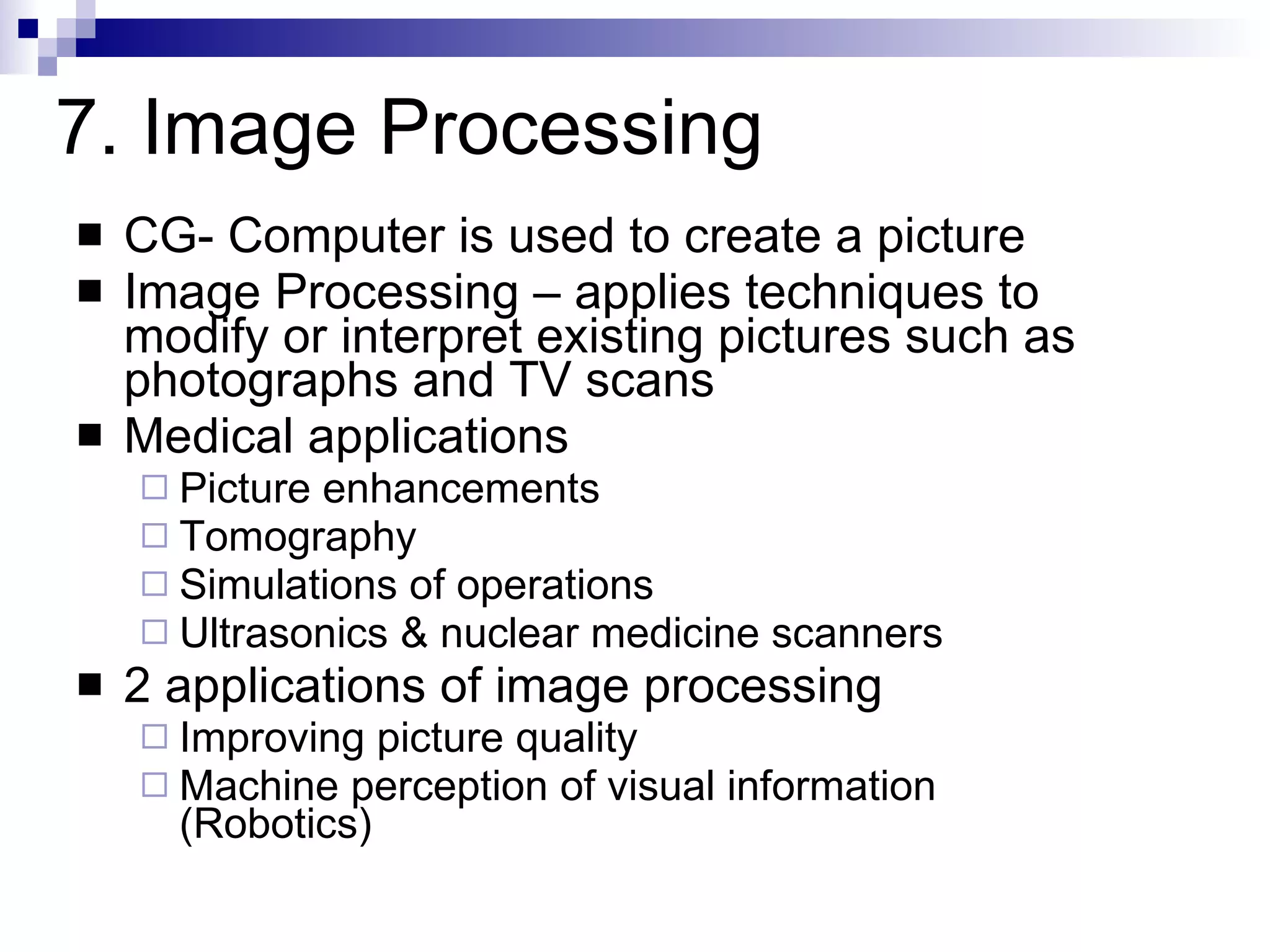 CG- Computer is used to create a picture Image Processing – applies techniques to modify or interpret existing pictures such as photographs and TV scans Medical applications Picture enhancements Tomography Simulations of operations Ultrasonics & nuclear medicine scanners 2 applications of image processing Improving picture quality Machine perception of visual information  (Robotics) 7. Image Processing 