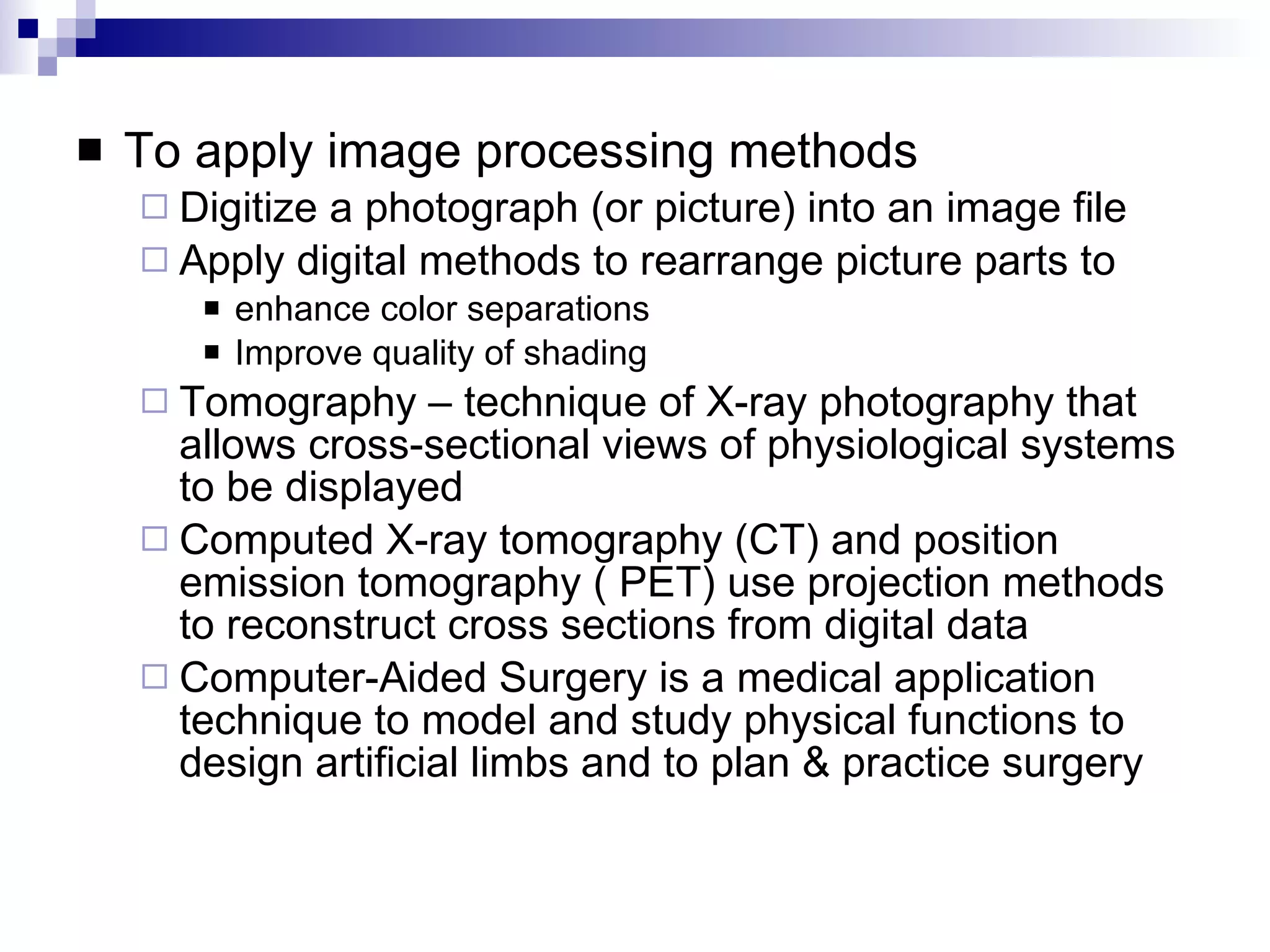 To apply image processing methods Digitize a photograph (or picture) into an image file Apply digital methods to rearrange picture parts to  enhance color separations Improve quality of shading Tomography – technique of X-ray photography that allows cross-sectional views of physiological systems to be displayed Computed X-ray tomography (CT) and position emission tomography ( PET) use projection methods to reconstruct cross sections from digital data Computer-Aided Surgery is a medical application technique to model and study physical functions to design artificial limbs and to plan & practice surgery 