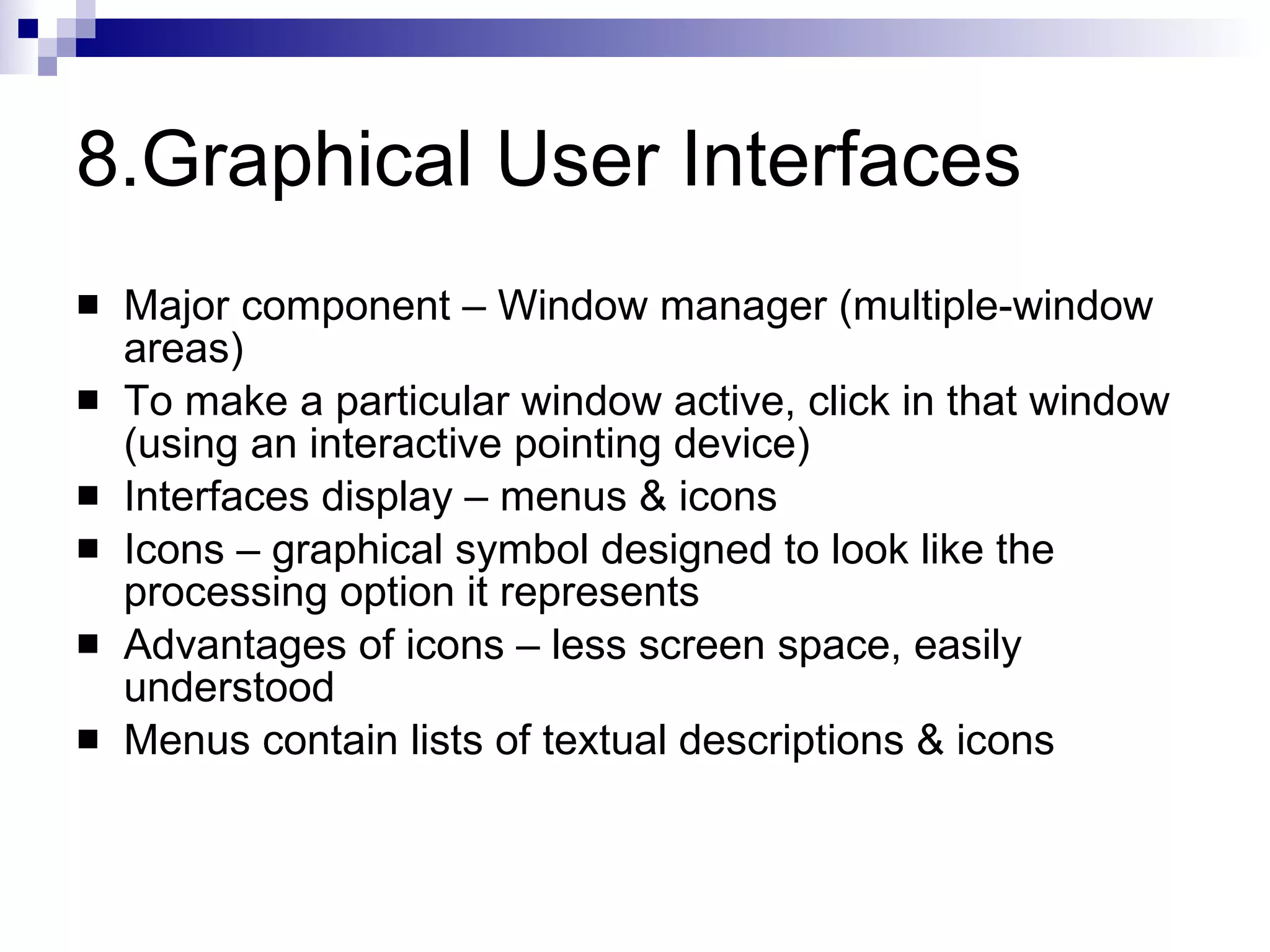 8.Graphical User Interfaces Major component – Window manager (multiple-window areas) To make a particular window active, click in that window (using an interactive pointing device) Interfaces display – menus & icons  Icons – graphical symbol designed to look like the processing option it represents Advantages of icons – less screen space, easily understood Menus contain lists of textual descriptions & icons 