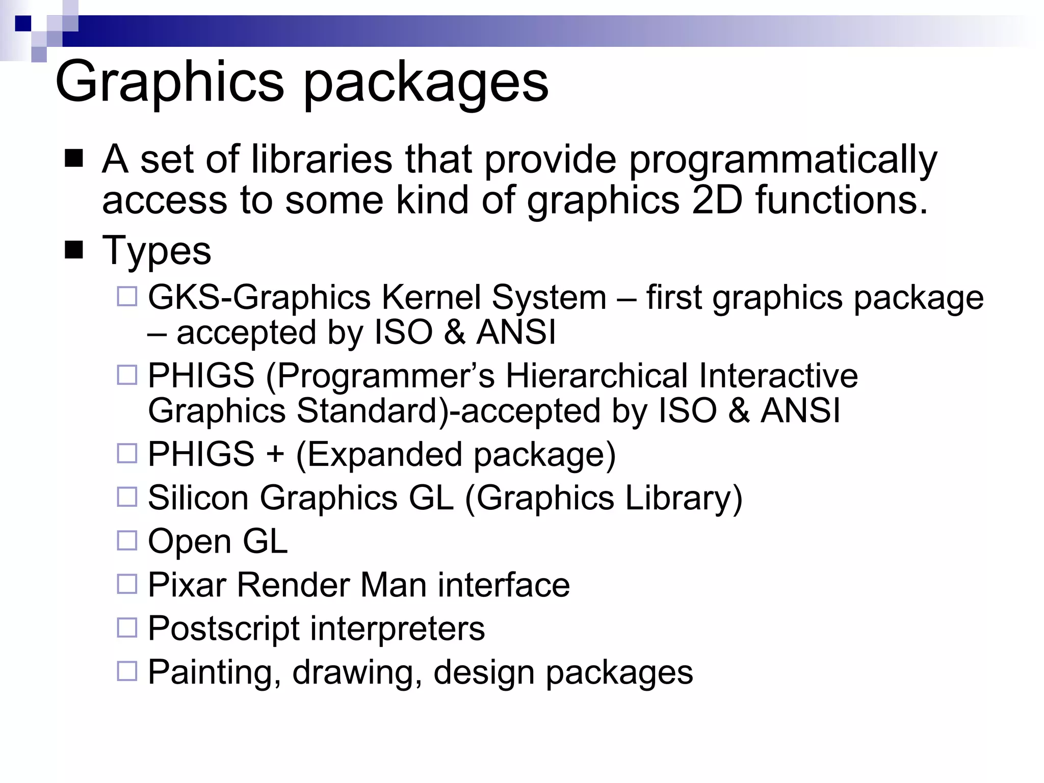 Graphics packages A set of libraries that provide programmatically access to some kind of graphics 2D functions. Types GKS-Graphics Kernel System – first graphics package – accepted by ISO & ANSI  PHIGS (Programmer’s Hierarchical Interactive Graphics Standard)-accepted by ISO & ANSI PHIGS + (Expanded package) Silicon Graphics GL (Graphics Library) Open GL Pixar Render Man interface Postscript interpreters Painting, drawing, design packages 