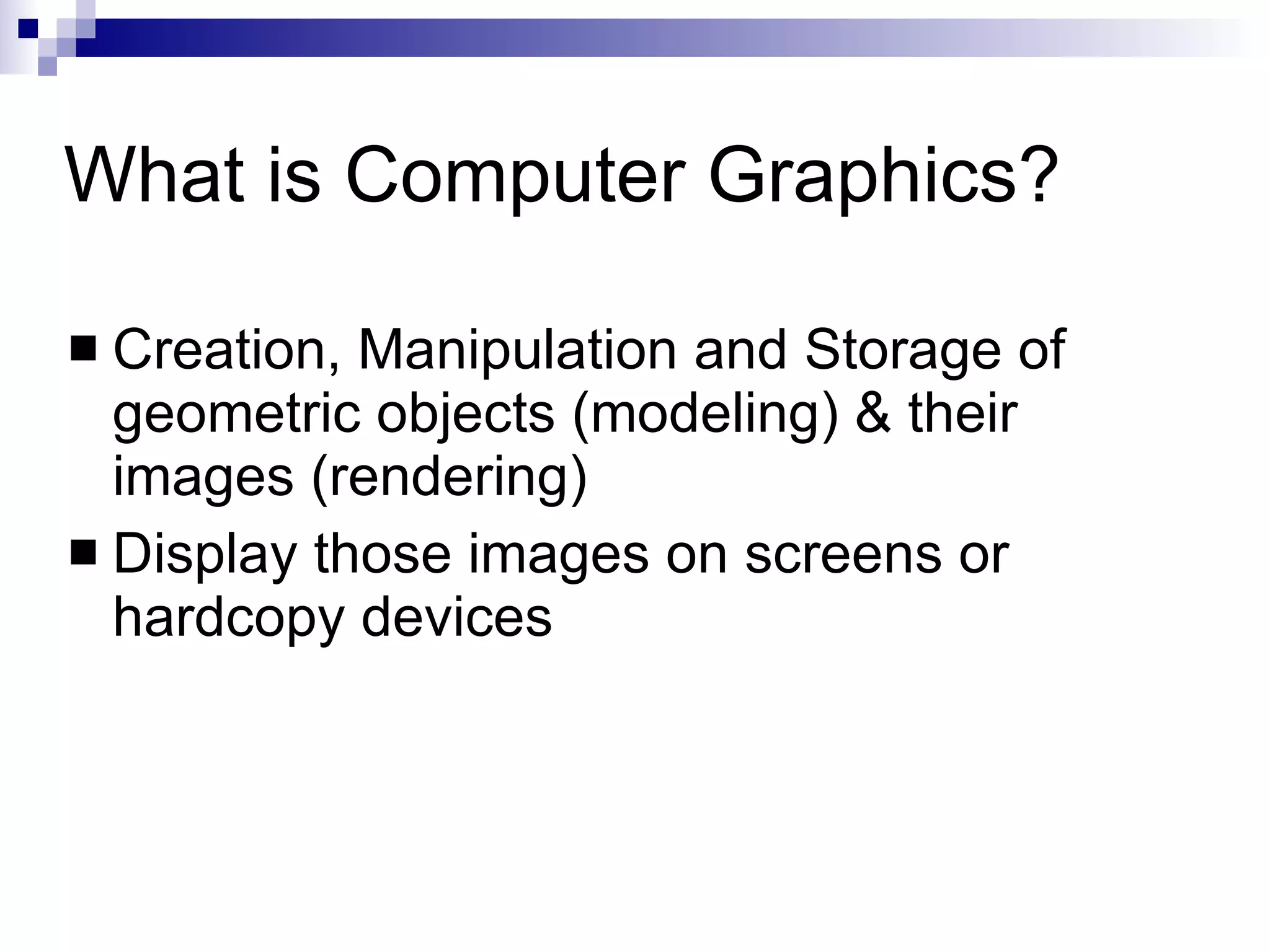 What is Computer Graphics? Creation, Manipulation and Storage of geometric objects (modeling) & their images (rendering) Display those images on screens or hardcopy devices 