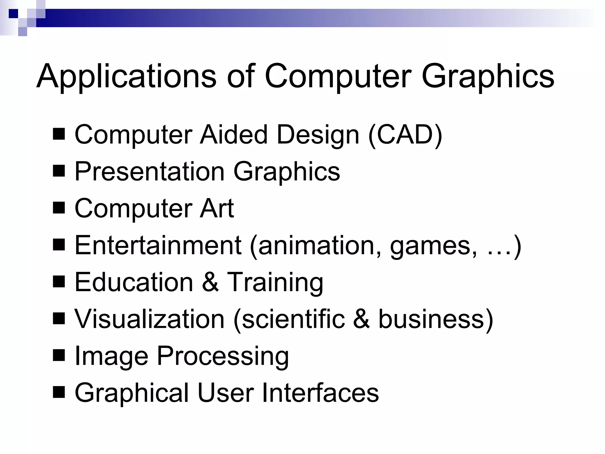 Applications of Computer Graphics Computer Aided Design (CAD) Presentation Graphics Computer Art Entertainment (animation, games, …) Education & Training Visualization (scientific & business) Image Processing Graphical User Interfaces 