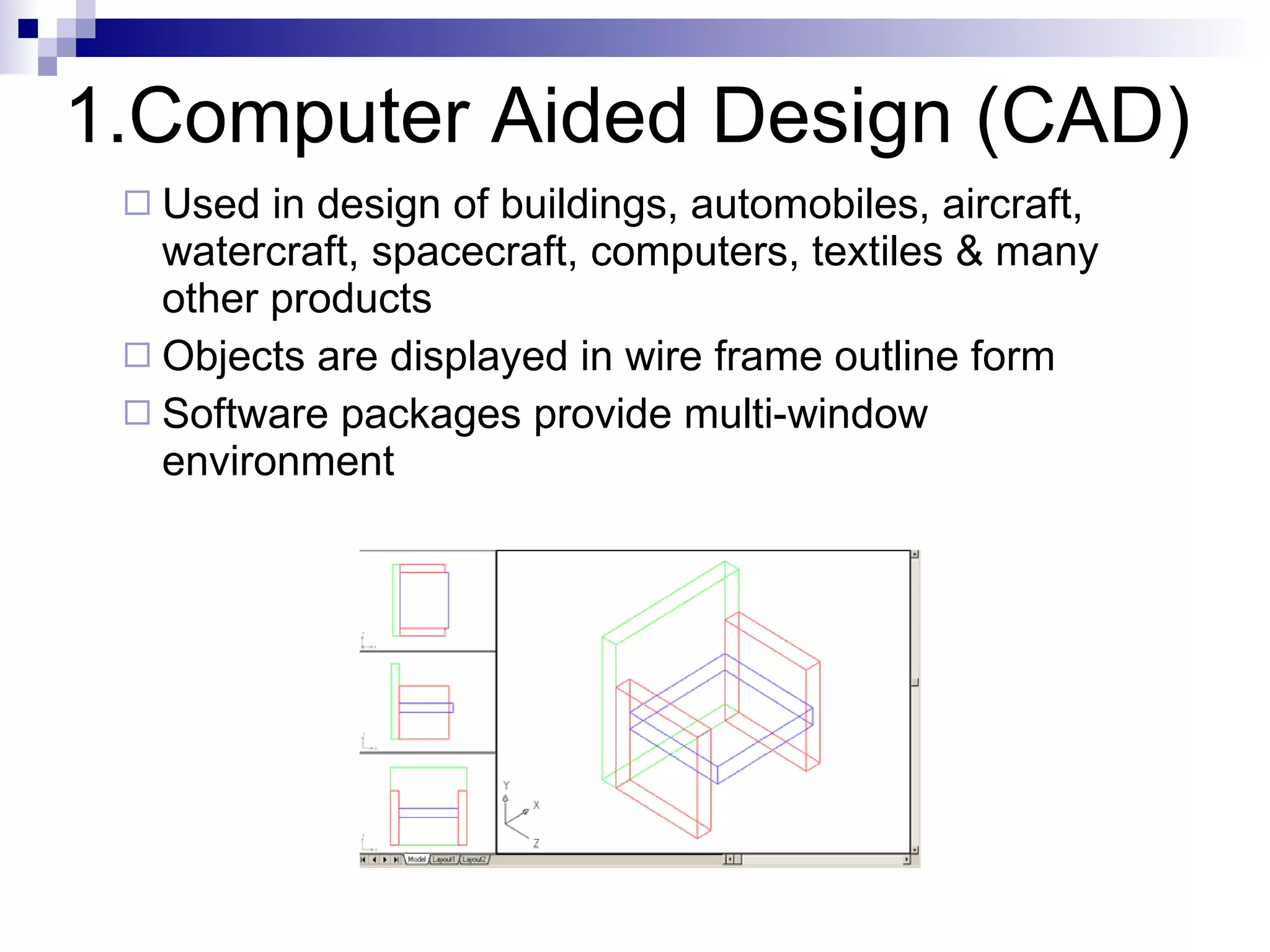 1.Computer Aided Design (CAD) Used in design of buildings, automobiles, aircraft, watercraft, spacecraft, computers, textiles & many other products Objects are displayed in wire frame outline form  Software packages provide multi-window environment 