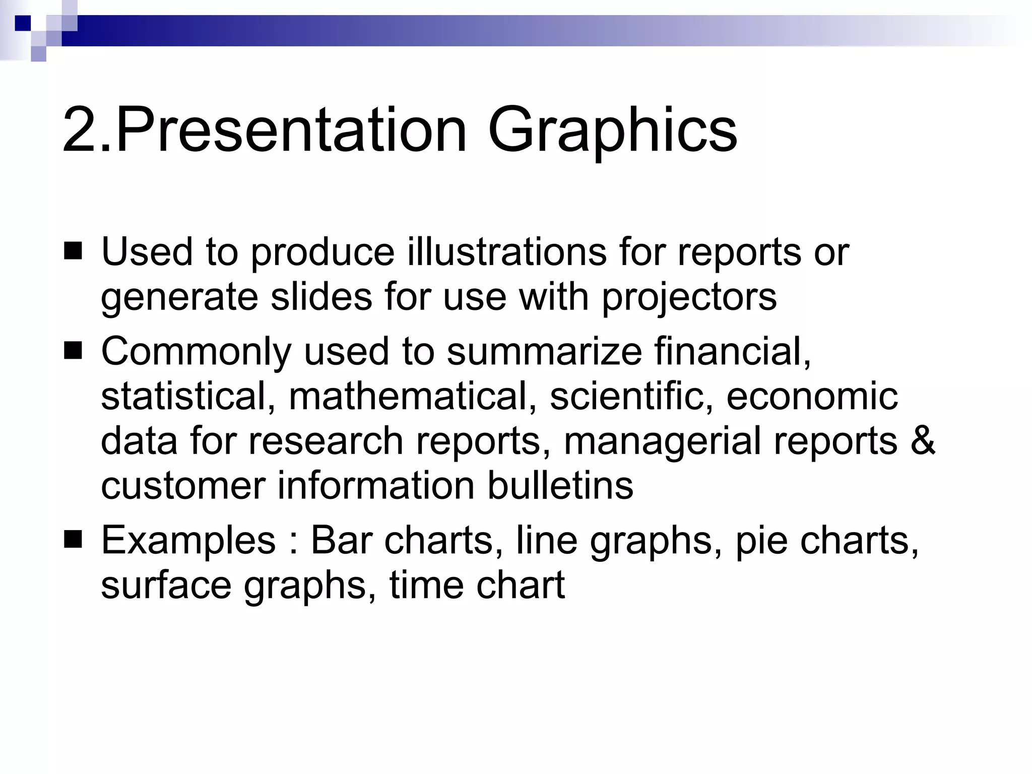 2.Presentation Graphics Used to produce illustrations for reports or generate slides for use with projectors Commonly used to summarize financial, statistical, mathematical, scientific, economic data for research reports, managerial reports & customer information bulletins Examples : Bar charts, line graphs, pie charts, surface graphs, time chart 