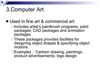 3.Computer Art Used in fine art & commercial art Includes artist’s paintbrush programs, paint packages, CAD packages and animation packages These packages provides facilities for designing object shapes & specifying object motions. Examples :  Cartoon drawing, paintings, product advertisements, logo design 