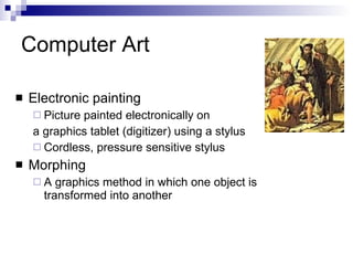 Computer Art Electronic painting  Picture painted electronically on  a graphics tablet (digitizer) using a stylus Cordless, pressure sensitive stylus Morphing  A graphics method in which one object is transformed into another 