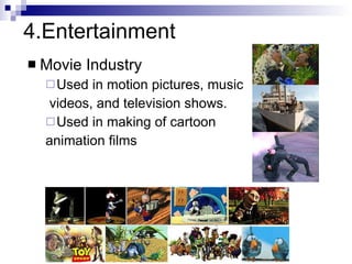4.Entertainment Movie Industry Used in motion pictures, music  videos, and television shows. Used in making of cartoon  animation films Slide information from Leonard McMillian's slides  http://www.cs.unc.edu/~mcmillan/comp136/Lecture1/compgraf.html 