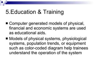 5.Education & Training Computer generated models of physical, financial and economic systems are used as educational aids. Models of physical systems, physiological systems, population trends, or equipment such as color-coded diagram help trainees understand the operation of the system 