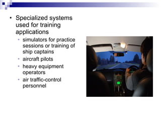 Specialized systems used for training applications simulators for practice sessions or training of ship captains aircraft pilots heavy equipment operators  air traffic-control personnel 