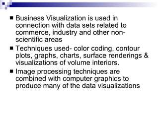 Business Visualization is used in connection with data sets related to commerce, industry and other non-scientific areas Techniques used- color coding, contour plots, graphs, charts, surface renderings & visualizations of volume interiors. Image processing techniques are combined with computer graphics to produce many of the data visualizations 