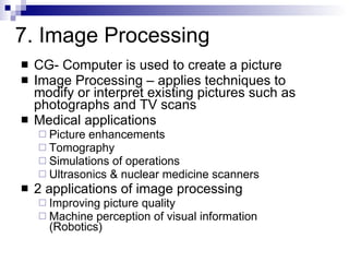CG- Computer is used to create a picture Image Processing – applies techniques to modify or interpret existing pictures such as photographs and TV scans Medical applications Picture enhancements Tomography Simulations of operations Ultrasonics & nuclear medicine scanners 2 applications of image processing Improving picture quality Machine perception of visual information  (Robotics) 7. Image Processing 