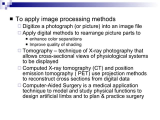 To apply image processing methods Digitize a photograph (or picture) into an image file Apply digital methods to rearrange picture parts to  enhance color separations Improve quality of shading Tomography – technique of X-ray photography that allows cross-sectional views of physiological systems to be displayed Computed X-ray tomography (CT) and position emission tomography ( PET) use projection methods to reconstruct cross sections from digital data Computer-Aided Surgery is a medical application technique to model and study physical functions to design artificial limbs and to plan & practice surgery 