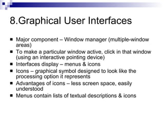 8.Graphical User Interfaces Major component – Window manager (multiple-window areas) To make a particular window active, click in that window (using an interactive pointing device) Interfaces display – menus & icons  Icons – graphical symbol designed to look like the processing option it represents Advantages of icons – less screen space, easily understood Menus contain lists of textual descriptions & icons 
