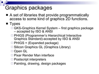 Graphics packages A set of libraries that provide programmatically access to some kind of graphics 2D functions. Types GKS-Graphics Kernel System – first graphics package – accepted by ISO & ANSI  PHIGS (Programmer’s Hierarchical Interactive Graphics Standard)-accepted by ISO & ANSI PHIGS + (Expanded package) Silicon Graphics GL (Graphics Library) Open GL Pixar Render Man interface Postscript interpreters Painting, drawing, design packages 