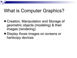 What is Computer Graphics? Creation, Manipulation and Storage of geometric objects (modeling) & their images (rendering) Display those images on screens or hardcopy devices 