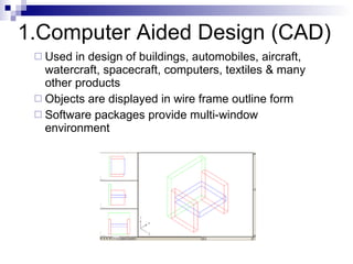 1.Computer Aided Design (CAD) Used in design of buildings, automobiles, aircraft, watercraft, spacecraft, computers, textiles & many other products Objects are displayed in wire frame outline form  Software packages provide multi-window environment 