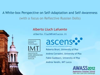 A White-box Perspective on Self-Adaptation and Self-Awareness
          (with a focus on Reflective Russian Dolls)


                   Alberto Lluch Lafuente
                   alberto.lluch@imtlucca.it



                            ascens
                            autonomic service component ensembles

                            Roberto Bruni, University of Pisa
                            Andrea Corradini, University of Pisa
                            Fabio Gadducci, University of Pisa
                            Andrea Vandin, IMT Lucca



                                                                    10th-16th June 2012 Edinburgh
 