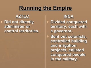 Running the Empire AZTEC Did not directly administer or control territories. INCA Divided conquered territory, each with a governor. Sent out colonists, controlled building and irrigation projects, enlisted conquered people in the military. 