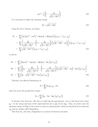 |vk|2
=
1
2

1 −
ξk
q
ξ2
k + |∆k|2

 (42)
It is convenient to define the excitation energy:
Ek =
q
ξ2
k + |∆k|2
(43)
Using the above relations, we obtain:
H1 =
X
k
h
ξk

|uk|2
− |vk|2

+ ∆kukv∗
k + ∆∗
ku∗
kvk
i 
γ†
k↑γk↑ + γ†
−k↓γ−k↓

=
X
k

 ξ2
k
q
ξ2
k + |∆k|2
+

1 +
ξk
q
ξ2
k + |∆k|2


q
ξ2
k + |∆k|2
− ξk




γ†
k↑γk↑ + γ†
−k↓γ−k↓

=
X
k
q
ξ2
k + |∆k|2

γ†
k↑γk↑ + γ†
−k↓γ−k↓

(44)
as well as:
H0 =
X
k
h
2ξk |vk|2
− ∆kukv∗
k − ∆∗
ku∗
kvk + ∆k
D
c†
k↑c†
−k↓
Ei
H0 =
X
k



ξk −
ξ2
k
q
ξ2
k + |∆k|2

 −

1 +
ξk
q
ξ2
k + |∆k|2


q
ξ2
k + |∆k|2
− ξk

+ ∆k
D
c†
k↑c†
−k↓
E


H0 =
X
k

ξk −
q
ξ2
k + |∆k|2
+ ∆k
D
c†
k↑c†
−k↓
E
(45)
Therefore, the effective Hamiltonian is:
H =
X
kσ
Ekγ†
kσγkσ + E0 (46)
where E0 is just the ground-state energy:
E0 =
X
k

ξk − Ek + ∆k
D
c†
k↑c†
−k↓
E
(47)
It becomes clear from Eq. (46) why we called ∆k the gap function: even at the Fermi level, where
ξk = 0, the energy spectrum of the superconductor has a gap of size |∆k|. Thus, we need to give the
minimum energy of 2 |∆k| to the system to excite its quasi-particles, which are described by the operators
γ†
kσ and are usually called Bogoliubons.
Note from Eq. (35) that a Bogoliubon is a mixture of electrons and holes:
10
 