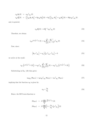 ck↑θk |0i = αkc†
−k↓ |0i
ck↑θ2
k |0i =
h
ck↑θk, θk
i
+ θkck↑θk

|0i = θk
h
ck↑, θk
i
+ ck↑θk

|0i = 2θkαkc†
−k↓ |0i
and, in general,
ck↑θn
k |0i = nθn−1
k αkc†
−k↓ |0i (53)
Therefore, we obtain:
ck↑eαkc†
k↑c†
−k↓ |0i = αk
∞
X
n=1
θn−1
k
(n − 1)!
c†
−k↓ |0i (54)
Now, since:
h
θk, c†
−k↓
i
= αk
h
c†
k↑c†
−k↓, c†
−k↓
i
= 0 (55)
we arrive at the result:
ck↑

eαkc†
k↑c†
−k↓ |0i

= αkc†
−k↓
∞
X
n0=0
θn0
k
(n0)!
|0i = αkc†
−k↓

eαkc†
k↑c†
−k↓ |0i

(56)
Substituting in Eq. (49) then gives:
ukck↑ |ΨBCSi = ukαkc†
−k↓ |ΨBCSi = vkc†
−k↓ |ΨBCSi (57)
implying that the function αk is given by:
αk =
vk
uk
(58)
Hence, the BCS wave-function is:
|ΨBCSi = N
Y
k
e
vk
uk
c†
k↑c†
−k↓
|0i
|ΨBCSi = N
Y
k

1 +
vk
uk
c†
k↑c†
−k↓

|0i
12
 