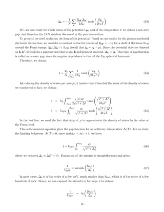 ∆k = −
1
N
X
k0
Vkk0 ∆k0
2Ek0
tanh

Ek0
2kBT

(63)
We can now study for which values of the potential Vkk0 and of the temperature T we obtain a non-zero
gap, and therefore the BCS solution discussed in the previous section.
To proceed, we need to discuss the form of the potential. Based on our results for the phonon-mediated
electronic interaction, we consider a constant attractive potential Vkk0 = −V0 for a shell of thickness ~ωD
around the Fermi energy, |ξk| , |ξk0 |  ~ωD (recall that ξk = εk − µ). Since the potential does not depend
on k, k0, we look for a gap function that is also k independent and real, ∆k = ∆. This type of gap function
is called an s-wave gap, since its angular dependence is that of the Y00 spherical harmonic.
Therefore, we obtain:
1 =
V0
N
X
kkD
1
2Ek
tanh

Ek
2kBT

(64)
Introducing the density of states per spin ρ (ε) (notice that it has half the value of the density of states
we considered so far), we obtain:
1 = V0
ˆ ~ωD
−~ωD
ρ (ε) dε
2
√
ε2 + ∆2
tanh
√
ε2 + ∆2
2kBT
!
1 = V0ρF
ˆ ~ωD
0
dε
√
ε2 + ∆2
tanh
√
ε2 + ∆2
2kBT
!
(65)
In the last line, we used the fact that ~ωD  µ to approximate the density of states by its value at
the Fermi level.
This self-consistent equation gives the gap function for an arbitrary temperature ∆ (T). Let us study
the limiting behaviors. At T = 0, since tanh (x → ∞) → 1, we have:
1 = V0ρF
ˆ ~ωD
0
dε
p
ε2 + ∆2
0
(66)
where we denoted ∆0 ≡ ∆(T = 0). Evaluation of the integral is straightforward and gives:
1
V0ρF
= arcsinh

~ωD
∆0

(67)
In most cases, ∆0 is of the order of a few meV, much smaller than ~ωD, which is of the order of a few
hundreds of meV. Hence, we can expand the arcsinh (x) for large x to obtain:
1
V0ρF
= ln

2~ωD
∆0

14
 