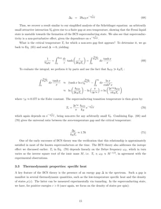 ∆0 = 2~ωD e
− 1
V0ρF (68)
Thus, we recover a result similar to our simplified analysis of the Schrödinger equation: an arbitrarily
small attractive interaction V0 gives rise to a finite gap at zero temperature, showing that the Fermi liquid
state is unstable towards the formation of the BCS superconducting state. We also see that superconduc-
tivity is a non-perturbative effect, given the dependence on e
− 1
V0ρF .
What is the critical temperature Tc for which a non-zero gap first appears? To determine it, we go
back to Eq. (65) and send ∆ → 0, yielding:
1
V0ρF
=
ˆ ~ωD
0
dε
ε
tanh

ε
2kBTc

=
ˆ ~ωD
2kBTc
0
dx
tanh x
x
(69)
To evaluate the integral, we perform it by parts and use the fact that ~ωD  kBTc :
ˆ ~ωD
2kBTc
0
dx
tanh x
x
≈ (tanh x ln x)
~ωD
2kBTc
0 −
ˆ ∞
0
dx
ln x
cosh2
x
≈ ln

~ωD
2kBTc

− ln
 π
4eγE

= ln

2eγE ~ωD
πkBTc

where γE ≈ 0.577 is the Euler constant. The superconducting transition temperature is then given by:
Tc =
2eγE
π
~ωD
kB
e
− 1
V0ρF (70)
which again depends on e
− 1
V0ρF , being non-zero for any arbitrarily small V0. Combining Eqs. (68) and
(70) gives the universal ratio between the zero-temperature gap and the critical temperature:
∆0
kBTc
≈ 1.76 (71)
One of the early successes of BCS theory was the verification that this relationship is approximately
satisfied in most of the known superconductors at the time. The BCS theory also addresses the isotope
effect we discussed earlier: Tc in Eq. (70) depends linearly on the Debye frequency ωD, which in turn
varies as the inverse square root of the ionic mass M, i.e. Tc ∝ ωD ∝ M−1/2, in agreement with the
experimental observations.
3.3 Thermodynamic properties: specific heat
A key feature of the BCS theory is the presence of an energy gap ∆ in the spectrum. Such a gap is
manifest in several thermodynamic quantities, such as the low-temperature specific heat and the density
of states ρ (ε). The latter can be measured experimentally via tunneling. In the superconducting state,
we have, for positive energies ε  0 (once again, we focus on the density of states per spin):
15
 