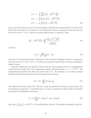 ρ (ε) =
ˆ
d3k
(2π)3 δ

ε −
q
∆2 + ξ2
k

ρ (ε) =
ˆ
dξ ρ0 (ξ) δ

ε −
p
∆2 + ξ2

ρ (ε) = ρF
ˆ
dξ δ

ε −
p
∆2 + ξ2

(72)
where ρ0 (ξ) is the density of states of the normal phase, which has been approximated by its value at the
Fermi level, since these are the energies we are interested in. Clearly, the argument of the delta function
can only be zero if ε  ∆, i.e. there are no states inside the gap - as expected. Using:
δ

ε −
p
∆2 + ξ2

=
X
±
δ

ξ ±
√
ε2 − ∆2

ξ
√
∆2+ξ2
(73)
we obtain:
ρ (ε) =
2ρF ε
√
ε2 − ∆2
θ (ε − ∆) (74)
where θ(x) is the usual step function. The factor of 2 here (absent in Tinkham’s book) is a consequence
of the fact that as ∆ → 0, E → |ξ|, i.e. it contains two branches of particle-hole excitations, doubling the
density of states.
Using this expression for the density of states inside the superconducting state, it is straightforward
to show that the specific heat at low temperatures displays activated behavior, i.e. C ∼ e−∆/kBT . The
superconducting transition also affects the specific heat at Tc. To investigate it, we could in principle
calculate the total internal energy due to the quasi-particle excitations:
Eint = E0 +
X
kσ
Ek
D
γ†
kσγkσ
E
(75)
and evaluate the derivative ∂Eint/∂T. The issue is that the ground-state energy E0, given by Eq. (47),
also depends on temperature. To avoid this issue, it is easier to compute the entropy of the free fermionic
gas formed by the Bogoliubon excitations:
S = −kB
X
kσ
[(1 − fk) ln (1 − fk) + fk ln fk] (76)
where fk ≡
D
γ†
kσγkσ
E
= 1/ eβEk + 1

is the Fermi-Dirac function. The specific heat density is given by:
16
 