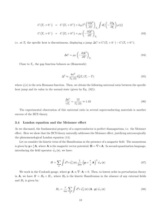 C Tc + 0−

= C Tc + 0+

+ kBβ2

∂∆2
∂β

Tc
ˆ
dξ

−
∂fk
∂ξ

ρ (ξ)
C Tc + 0−

= C Tc + 0+

+ ρF

−
∂∆2
∂T

Tc
(83)
i.e. at Tc the specific heat is discontinuous, displaying a jump ∆C ≡ C (Tc + 0−) − C (Tc + 0+):
∆C = ρF

−
∂∆2
∂T

Tc
(84)
Close to Tc, the gap function behaves as (Homework):
∆2
≈
8π2
7ζ (3)
k2
BTc (Tc − T) (85)
where ζ(x) is the zeta Riemann function. Then, we obtain the following universal ratio between the specific
heat jump and its value in the normal state (given by Eq. (82)):
∆C
γTc
=
12
7ζ (3)
≈ 1.43 (86)
The experimental observation of this universal ratio in several superconducting materials is another
success of the BCS theory.
3.4 London equation and the Meissner effect
As we discussed, the fundamental property of a superconductor is perfect diamagnetism, i.e. the Meissner
effect. Here we show that the BCS theory naturally addresses the Meissner effect, justifying microscopically
the phenomenological London equation (14).
Let us consider the kinetic term of the Hamiltonian in the presence of a magnetic field. The momentum
is given by p+ e
c A, where A is the magnetic vector potential, B = ∇×A. In second-quantization language,
introducing the field operator ψ̂σ (r), we have:
H =
X
σ
ˆ
d3
r ψ̂†
σ (r)
1
2m

p +
e
c
A
2
ψ̂σ (r) (87)
We work in the Coulomb gauge, where p·A ∝ ∇·A = 0. Then, to lowest order in perturbation theory
in A, we have H = H0 + H1, where H0 is the kinetic Hamiltonian in the absence of any external fields
and H1 is given by:
H1 =
e
mc
X
σ
ˆ
d3
r ψ̂†
σ (r) (A · p) ψ̂σ (r) (88)
18
 