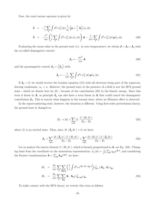 Now, the total current operator is given by:
Ĵ = −
e
v
X
σ
ˆ
d3
r ψ̂†
σ (r)
1
m

p +
e
c
A

ψ̂σ (r)
Ĵ = −
e2
mc
1
v
X
σ
ˆ
d3
r ψ̂†
σ (r) ψ̂σ (r)
!
A −
e
mv
X
σ
ˆ
d3
r ψ̂†
σ (r) pψ̂σ (r) (89)
Evaluating the mean value in the ground state (i.e. at zero temperature), we obtain J = Jd + Jp with
the so-called diamagnetic current:
Jd = −
ne2
mc
A (90)
and the paramagnetic current Jp =
D
Ĵp
E
with:
Ĵp = −
e
mv
X
σ
ˆ
d3
r ψ̂†
σ (r) pψ̂σ (r) (91)
If Jp = 0, we would recover the London equation (14) with all electrons being part of the supercon-
ducting condensate, ns = n. However, the ground state in the presence of a field is not the BCS ground
state - which we denote here by |0i - because of the contribution (88) to the kinetic energy. Since this
term is linear in A, in principle Jp can also have a term linear in A that could cancel the diamagnetic
contribution Jd. This is exactly what happens in the normal state, where no Meissner effect is observed.
In the superconducting state, however, the situation is different. Using first-order perturbation theory,
the ground state is changed to:
|0i → |0i +
X
l6=0
|li
hl | H1 |0 i
E0 − El
(92)
where |li is an excited state. Then, since h0 | Ĵp |0 i = 0, we have:
Jp =
X
l6=0
h0 | Ĵp |l i hl | H1 |0 i
E0 − El
+
X
l6=0
h0 | H1 |l i hl | Ĵp |0 i
E0 − El
(93)
Let us analyze the matrix element hl | H1 |0 i, which is linearly proportional to A, see Eq. (88). Chang-
ing basis from the coordinate to the momentum representation, ψ̂σ (r) = 1
√
v
P
k ckσeik·r, and considering
the Fourier transformation A =
P
q Aqeiq·r, we have:
H1 =
~e
mc
X
σ
X
kk0q

1
v
ˆ
d3
r ei(k−k0+q)·r

c†
k0σ (Aq · k) ckσ
H1 =
~e
mc
X
σ
X
kq
(k · Aq) c†
k+qσckσ (94)
To make contact with the BCS theory, we rewrite this term as follows:
19
 