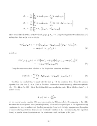H1 =
~e
mc


X
kq
k · Aqc†
k+q↑ck↑ +
X
kq
k · Aqc†
k+q↓ck↓


H1 =
~e
mc


X
kq
k · Aqc†
k+q↑ck↑ −
X
k0q
k0
+ q

· Aqc†
−k0↓c−k0−q↓


H1 =
~e
mc
X
kq
k · Aq

c†
k+q↑ck↑ − c†
−k↓c−k−q↓

(95)
where we used the fact that, in the Coulomb gauge, q·Aq = 0. Using the Bogoliubov transformation (35)
and the fact that γkσ |0i = 0, we obtain:
hl | c†
k+q↑ck↑ |0 i = hl |

uk+qγ†
k+q↑ + v∗
k+qγ−k−q↓
 
u∗
kγk↑ + vkγ†
−k↓

|0 i
= uk+qvk hl | γ†
k+q↑γ†
−k↓ |0 i (96)
as well as:
hl | c†
−k↓c−k−q↓ |0 i = hl |

ukγ†
−k↓ − v∗
kγk↑
 
u∗
k+qγ−k−q↓ − vk+qγ†
k+q↑

|0 i
= −ukvk+q hl | γ†
−k↓γ†
k+q↑ |0 i (97)
Using the anticommutation relations of the Bogoliubon operators, we obtain:
hl | H1 |0 i =
~e
mc
X
kq
k · Aq (uk+qvk − ukvk+q) hl | γ†
k+q↑γ†
−k↓ |0 i (98)
To obtain the conductivity, we must take the limit q → 0 for a uniform field. From the previous
equation, it is clear that hl | H1 |0 i → 0 in this limit. Furthermore, since the energy spectrum is gapped,
|E0 − El|  2∆ in Eq. (93) - this is the rigidity of the superconducting state. Then, it follows that Jp = 0,
and we obtain:
J = Jp + Jd = −
ne2
mc
A (99)
i.e. we recover London equation (90) and, consequently, the Meissner effect. By comparing to Eq. (14),
we notice that in the ground state (zero temperature) all the electrons participate in the superconducting
condensate, i.e. ns = n, and not only the electrons near the Fermi level. At finite temperatures, the number
of superconducting electrons decreases and eventually vanishes at Tc. Experimentally, the superfluid
density ns can be indirectly measured via the penetration depth, as shown by Eq. (10).
20
 