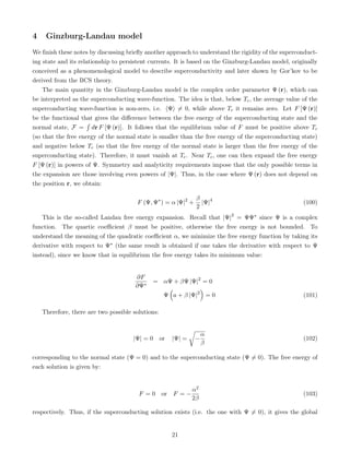 4 Ginzburg-Landau model
We finish these notes by discussing briefly another approach to understand the rigidity of the superconduct-
ing state and its relationship to persistent currents. It is based on the Ginzburg-Landau model, originally
conceived as a phenomenological model to describe superconductivity and later shown by Gor’kov to be
derived from the BCS theory.
The main quantity in the Ginzburg-Landau model is the complex order parameter Ψ (r), which can
be interpreted as the superconducting wave-function. The idea is that, below Tc, the average value of the
superconducting wave-function is non-zero, i.e. hΨi 6= 0, while above Tc it remains zero. Let F [Ψ (r)]
be the functional that gives the difference between the free energy of the superconducting state and the
normal state, F =
´
dr F [Ψ (r)]. It follows that the equilibrium value of F must be positive above Tc
(so that the free energy of the normal state is smaller than the free energy of the superconducting state)
and negative below Tc (so that the free energy of the normal state is larger than the free energy of the
superconducting state). Therefore, it must vanish at Tc. Near Tc, one can then expand the free energy
F [Ψ (r)] in powers of Ψ. Symmetry and analyticity requirements impose that the only possible terms in
the expansion are those involving even powers of |Ψ|. Thus, in the case where Ψ (r) does not depend on
the position r, we obtain:
F (Ψ, Ψ∗
) = α |Ψ|2
+
β
2
|Ψ|4
(100)
This is the so-called Landau free energy expansion. Recall that |Ψ|2
= ΨΨ∗ since Ψ is a complex
function. The quartic coefficient β must be positive, otherwise the free energy is not bounded. To
understand the meaning of the quadratic coefficient α, we minimize the free energy function by taking its
derivative with respect to Ψ∗ (the same result is obtained if one takes the derivative with respect to Ψ
instead), since we know that in equilibrium the free energy takes its minimum value:
∂F
∂Ψ∗
= αΨ + βΨ |Ψ|2
= 0
Ψ

a + β |Ψ|2

= 0 (101)
Therefore, there are two possible solutions:
|Ψ| = 0 or |Ψ| =
r
−
α
β
(102)
corresponding to the normal state (Ψ = 0) and to the superconducting state (Ψ 6= 0). The free energy of
each solution is given by:
F = 0 or F = −
α2
2β
(103)
respectively. Thus, if the superconducting solution exists (i.e. the one with Ψ 6= 0), it gives the global
21
 