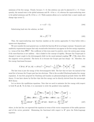 minimum of the free energy. Clearly, because β  0, this solution can only be physical if α  0. Conse-
quently, the normal state is the global minimum and Ψ = 0 for α  0, whereas the superconducting state
is the global minimum and Ψ 6= 0 for α  0. Thids analysis allows us to conclude that α must vanish and
change sign across Tc:
α = a (T − Tc) (104)
Substituting back into the solution, we find:
|Ψ| ∝
p
Tc − T (105)
Thus, the superconducting wave function vanishes as the system approaches Tc from below with a
square-root dependence.
We now consider the most general case, in which the function Ψ (r) is no longer constant. Symmetry and
analiticity requirements impose that only second-order derivatives can appear in the free energy expansion,
i.e. terms of the form |∇Ψ|2
. The coefficient of this term must be positive, since the system pays energy
if the wave-function is not uniform – this is linked to the concept of rigidity. Because the Cooper-pair is
charged, it must couple to the eletromagnetic field via the usual minimal coupling ~
i ∇ + 2e
c A, where A is
the magnetic vector potential. The factor 2e is because the Cooper pair has charge −2e. Therefore, the
free energy functional becomes:
F [Ψ (r) , Ψ∗
(r) , A] = α |Ψ (r)|2
+
β
2
|Ψ (r)|4
+
1
4m

~
i
∇ +
2e
c
A

Ψ
2
+
B2
8π
(106)
The last term is just the energy of the electromagnetic field. The fact that we have 4m instead of the
usual 2m is because the Cooper pair has two electrons. This is the so-called Ginzburg-Landau free energy
expansion. It was first proposed by Ginzburg and Landau on phenomenological grounds before the BCS
theory. It was later shown by Gor’kov that this free energy can be directly derived from the microscopic
BCS theory.
Let us derive the equilibrium equations. Note that we need to minimize the free energy with respect
to both Ψ and A. To do that, it is convenient to write the gradient term explicitly:
1
4m

~
i
∇Ψ +
2e
c
AΨ

·

−
~
i
∇Ψ∗
+
2e
c
AΨ∗

=
~2
4m
(∇Ψ) · (∇Ψ∗
) −
i~e
2mc
(Ψ∗
∇Ψ − Ψ∇Ψ∗
) · A +
e2A2
mc2
|Ψ|2
=
X
i
~2
4m
∂iΨ∂iΨ∗
−
X
i
i~e
2mc
(Ψ∗
∂iΨ − Ψ∂iΨ∗
) Ai +
X
i
e2A2
i
mc2
|Ψ|2
(107)
where, in the last line, we expressed the equation in terms of the vector components of the nabla operator
and of the vector potential. Minimizing the functional with respect to Ψ∗ gives the Euler-Lagrange
equation:
22
 