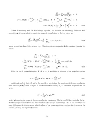 ∂F
∂Ψ∗
−
X
j
∂j
∂F
∂ (∂jΨ∗)
= 0
αΨ + βΨ |Ψ|2
+
e2A2
mc2
Ψ −
X
i
i~e
2mc
(∂iΨ) Ai −
X
j
∂j

~2
4m
∂jΨ +
i~e
2mc
ΨAj

= 0
αΨ + βΨ |Ψ|2
+
1
4m

~
i
∇ +
2e
c
A
2
Ψ = 0 (108)
Notice its similarity with the Schroedinger equation. To minimize the free energy functional with
respect to A, it is convenient to rewrite the magnetic contribution to the free energy as:
B2
8π
=
|∇ × A|2
8π
=
1
8π
X
i,j,k,l,m
εijkεilm∂jAk∂lAm (109)
where we used the Levi-Civita symbol εijk. Therefore, the corresponding Euler-Lagrange equation be-
comes:
∂F
∂Ap
−
X
q
∂q
∂F
∂ (∂qAp)
= 0
−
i~e
2mc
(Ψ∗
∂pΨ − Ψ∂pΨ∗
) +
2e2Ap
mc2
|Ψ|2
=
1
4π
X
q,i,l,m
εiqpεilm∂q∂lAm
−
i~e
2mc
(Ψ∗
∇Ψ − Ψ∇Ψ∗
) +
2e2A
mc2
|Ψ|2
= −
1
4π
∇ × (∇ × A) (110)
Using the fourth Maxwell equation, ∇ × B = 4πJ/c, we obtain an equation for the superfluid current:
J = −
e~
2mi
(Ψ∗
∇Ψ − Ψ∇Ψ∗
) −
2e2A
mc
|Ψ|2
(111)
Additional analysis that will not be discussed here reveals that the amplitude of the superconducting
wave-function |Ψ (r)|2
must be equal to half the superfluid density ns/2. Therefore, in general we can
write:
Ψ (r) =
1
√
2
p
ns (r) eiθ(r)
(112)
with θ (r) denoting the phase of the superconducting condensate. The factor of 1/2 accounts for the fact
that the charge associated with the wave-function is the Cooper pair’s charge −2e. In the case where the
superfluid density is homogeneous, only the phase of the superconducting wave-function depends on the
position, yielding the superfluid current:
23
 