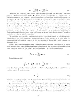 J = −

e~ns
2m

∇θ −

nse2
mc

A (113)
The second term shows that for a uniform superconducting phase ∇θ = 0, we recover the London
equation. The first term shows that when A = 0 a non-uniform phase gives rise to a current flow in the
superconducting state, and vice-versa. In most quantum mechanical systems, macroscopic changes in the
global phase do not change the properties of the system. Here, however, the entire superconducting state
has the same phase, and macroscopic changes in θ lead to changes in macroscopic properties of the system
due to this global phase coherence. In the BCS language, the phase coherence comes from the factor vk
in the wave-function (59), which endows every Cooper pair with the same phase. If we enforce a slow
variation in the phase on the macroscopic scale, resulting in a small non-zero ∇θ, the superconducting
condensate responds by developing a current J. Now, because this current is a result of minimizing the
Ginzburg-Landau free energy, it must be an equilibrium property, and cannot dissipate energy. This allows
the system to behave as a perfect conductor.
The expression (113) has other important consequences. First, notice that if we put two supercon-
ductors next to each other, separated by a thin insulating barrier, the difference in the phase of the two
superconducting wave-functions will give rise to a current flowing in the junction. This is known as the
Josephson effect.
Second, consider the situation where a hole is made inside a superconductor. Inside this hole, the system
is in the normal state. If we consider a closed path surrounding this hole, deep inside the superconducting
state, the current across this loop is zero. Then, integrating Eq. (113) across this loop yields:
˛
A · dl = −
~c
2e
˛
∇θ · dl (114)
Using Stokes theorem:
˛
A · dl =
ˆ
S
(∇ × A) · dS =
ˆ
S
B · dS = Φ (115)
where Φ is the magnetic flux. Since the phase θ can only change by multiples of 2π from initial point to
the final point of the loop, we obtain:
Φ =
hc
2 |e|
n (116)
where n is an arbitrary integer. Thus, the magnetic flux of a normal region inside a superconductor has
to be a multiple of the flux quantum Φ0 = hc
2|e| .
Let us comment more on the phase of the superconductor. Note that the free energy functional (106)
is invariant under a gauge transformation, i.e. gauge changes in the vector potential A → A + ∇χ are
cancelled by a local change in the phase θ → θ − 2e
~c χ. In the superconducting state, however, because
the phase is fixed, the system actually breaks gauge invariance. Therefore, the symmetry broken by the
24
 