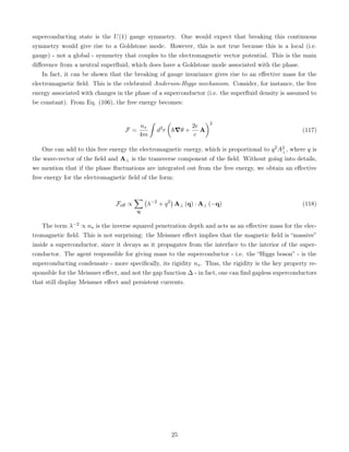 superconducting state is the U(1) gauge symmetry. One would expect that breaking this continuous
symmetry would give rise to a Goldstone mode. However, this is not true because this is a local (i.e.
gauge) - not a global - symmetry that couples to the electromagnetic vector potential. This is the main
difference from a neutral superfluid, which does have a Goldstone mode associated with the phase.
In fact, it can be shown that the breaking of gauge invariance gives rise to an effective mass for the
electromagnetic field. This is the celebrated Anderson-Higgs mechanism. Consider, for instance, the free
energy associated with changes in the phase of a superconductor (i.e. the superfluid density is assumed to
be constant). From Eq. (106), the free energy becomes:
F =
ns
4m
ˆ
d3
r

~∇θ +
2e
c
A
2
(117)
One can add to this free energy the electromagnetic energy, which is proportional to q2A2
⊥, where q is
the wave-vector of the field and A⊥ is the transverse component of the field. Without going into details,
we mention that if the phase fluctuations are integrated out from the free energy, we obtain an effective
free energy for the electromagnetic field of the form:
Feff ∝
X
q
λ−2
+ q2

A⊥ (q) · A⊥ (−q) (118)
The term λ−2 ∝ ns is the inverse squared penetration depth and acts as an effective mass for the elec-
tromagnetic field. This is not surprising: the Meissner effect implies that the magnetic field is “massive”
inside a superconductor, since it decays as it propagates from the interface to the interior of the super-
conductor. The agent responsible for giving mass to the superconductor - i.e. the “Higgs boson” - is the
superconducting condensate - more specifically, its rigidity ns. Thus, the rigidity is the key property re-
sponsible for the Meissner effect, and not the gap function ∆ - in fact, one can find gapless superconductors
that still display Meissner effect and persistent currents.
25
 