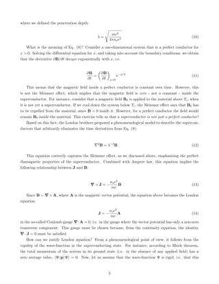 where we defined the penetration depth:
λ =
s
mc2
4πnse2
(10)
What is the meaning of Eq. (9)? Consider a one-dimensional system that is a perfect conductor for
x  0. Solving the differential equation for x, and taking into account the boundary conditions, we obtain
that the derivative ∂B/∂t decays exponentially with x, i.e.
∂B
∂t
=

∂B
∂t

x=0
e−x/λ
(11)
This means that the magnetic field inside a perfect conductor is constant over time. However, this
is not the Meissner effect, which implies that the magnetic field is zero - not a constant - inside the
superconductor. For instance, consider that a magnetic field B0 is applied to the material above Tc, when
it is not yet a superconductor. If we cool down the system below Tc, the Meissner effect says that B0 has
to be expelled from the material, since B = 0 inside it. However, for a perfect conductor the field would
remain B0 inside the material. This exercise tells us that a superconductor is not just a perfect conductor!
Based on this fact, the London brothers proposed a phenomenological model to describe the supercon-
ductors that arbitrarily eliminates the time derivatives from Eq. (9):
∇2
B = λ−2
B (12)
This equation correctly captures the Meissner effect, as we discussed above, emphasizing the perfect
diamagnetic properties of the superconductor. Combined with Ampere law, this equation implies the
following relationship between J and B:
∇ × J = −
nse2
mc
B (13)
Since B = ∇ × A, where A is the magnetic vector potential, the equation above becomes the London
equation
J = −
nse2
mc
A (14)
in the so-called Coulomb gauge ∇·A = 0, i.e. in the gauge where the vector potential has only a non-zero
transverse component. This gauge must be chosen because, from the continuity equation, the identity
∇ · J = 0 must be satisfied.
How can we justify London equation? From a phenomenological point of view, it follows from the
rigidity of the wave-function in the superconducting state. For instance, according to Bloch theorem,
the total momentum of the system in its ground state (i.e. in the absence of any applied field) has a
zero average value, hΨ |p| Ψi = 0. Now, let us assume that the wave-function Ψ is rigid, i.e. that this
3
 