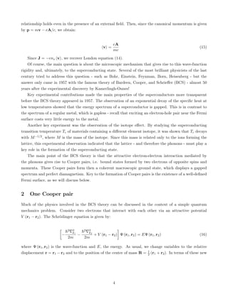 relationship holds even in the presence of an external field. Then, since the canonical momentum is given
by p = mv − eA/c, we obtain:
hvi =
eA
mc
(15)
Since J = −ens hvi, we recover London equation (14).
Of course, the main question is about the microscopic mechanism that gives rise to this wave-function
rigidity and, ultimately, to the superconducting state. Several of the most brilliant physicists of the last
century tried to address this question - such as Bohr, Einstein, Feynman, Born, Heisenberg - but the
answer only came in 1957 with the famous theory of Bardeen, Cooper, and Schrieffer (BCS) - almost 50
years after the experimental discovery by Kamerlingh-Onnes!
Key experimental contributions made the main properties of the superconductors more transparent
before the BCS theory appeared in 1957. The observation of an exponential decay of the specific heat at
low temperatures showed that the energy spectrum of a superconductor is gapped. This is in contrast to
the spectrum of a regular metal, which is gapless - recall that exciting an electron-hole pair near the Fermi
surface costs very little energy to the metal.
Another key experiment was the observation of the isotope effect. By studying the superconducting
transition temperature Tc of materials containing a different element isotope, it was shown that Tc decays
with M−1/2, where M is the mass of the isotope. Since this mass is related only to the ions forming the
lattice, this experimental observation indicated that the lattice - and therefore the phonons - must play a
key role in the formation of the superconducting state.
The main point of the BCS theory is that the attractive electron-electron interaction mediated by
the phonons gives rise to Cooper pairs, i.e. bound states formed by two electrons of opposite spins and
momenta. These Cooper pairs form then a coherent macroscopic ground state, which displays a gapped
spectrum and perfect diamagnetism. Key to the formation of Cooper pairs is the existence of a well-defined
Fermi surface, as we will discuss below.
2 One Cooper pair
Much of the physics involved in the BCS theory can be discussed in the context of a simple quantum
mechanics problem. Consider two electrons that interact with each other via an attractive potential
V (r1 − r2). The Schrödinger equation is given by:

−
~2∇2
r1
2m
−
~2∇2
r2
2m
+ V (r1 − r2)

Ψ (r1, r2) = EΨ (r1, r2) (16)
where Ψ (r1, r2) is the wave-function and E, the energy. As usual, we change variables to the relative
displacement r = r1 − r2 and to the position of the center of mass R = 1
2 (r1 + r2). In terms of these new
4
 