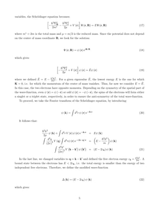 variables, the Schrödinger equation becomes:

−
~2∇2
R
2m∗
−
~2∇2
r
2µ
+ V (r)

Ψ (r, R) = EΨ (r, R) (17)
where m∗ = 2m is the total mass and µ = m/2 is the reduced mass. Since the potential does not depend
on the center of mass coordinate R, we look for the solution:
Ψ (r, R) = ψ (r) eiK·R
(18)
which gives:

−
~2∇2
r
2µ
+ V (r)

ψ (r) = Ẽψ (r) (19)
where we defined Ẽ = E − ~2K2
2m∗ . For a given eigenvalue Ẽ, the lowest energy E is the one for which
K = 0, i.e. for which the momentum of the center of mass vanishes. Thus, for now we consider E = Ẽ.
In this case, the two electrons have opposite momenta. Depending on the symmetry of the spatial part of
the wave-function, even ψ (r) = ψ (−r) or odd ψ (r) = −ψ (−r), the spins of the electrons will form either
a singlet or a triplet state, respectively, in order to ensure the anti-symmetry of the total wave-function.
To proceed, we take the Fourier transform of the Schrödinger equation, by introducing:
ψ (k) =
ˆ
d3
r ψ (r) e−ik·r
(20)
It follows that:
~2k2
2µ
ψ (k) +
ˆ
d3
r V (r) ψ (r) e−ik·r
= Eψ (k)
ˆ
d3q
(2π)3 V (q)
ˆ
d3
rψ (r) e−i(k−q)·r
=

E −
~2k2
m

ψ (k)
ˆ
d3k0
(2π)3 V k − k0

ψ k0

= (E − 2εk) ψ (k) (21)
In the last line, we changed variables to q = k − k0 and defined the free electron energy εk = ~2k2
2m . A
bound state between the electrons has E  2εk, i.e. the total energy is smaller than the energy of two
independent free electrons. Therefore, we define the modified wave-function
∆ (k) = (E − 2εk) ψ (k) (22)
which gives:
5
 
