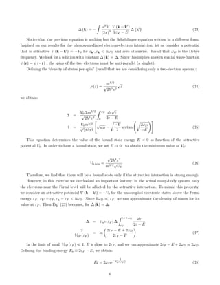 ∆ (k) = −
ˆ
d3k0
(2π)3
V (k − k0)
2εk0 − E
∆ k0

(23)
Notice that the previous equation is nothing but the Schrödinger equation written in a different form.
Inspired on our results for the phonon-mediated electron-electron interaction, let us consider a potential
that is attractive V (k − k0) = −V0 for εk0 , εk  ~ωD and zero otherwise. Recall that ωD is the Debye
frequency. We look for a solution with constant ∆ (k) = ∆. Since this implies an even spatial wave-function
ψ (r) = ψ (−r) , the spins of the two electrons must be anti-parallel (a singlet).
Defining the “density of states per spin” (recall that we are considering only a two-electron system):
ρ (ε) =
m3/2
√
2~3π2
√
ε (24)
we obtain:
∆ =
V0∆m3/2
√
2~3π2
ˆ ωD
0
dε
√
ε
2ε − E
1 =
V0m3/2
√
2~3π2

√
ωD −
r
−E
2
arctan
r
2ωD
−E
!#
(25)
This equation determines the value of the bound state energy E  0 as function of the attractive
potential V0. In order to have a bound state, we set E → 0− to obtain the minimum value of V0:
V0,min =
√
2~3π2
m3/2√
ωD
(26)
Therefore, we find that there will be a bound state only if the attractive interaction is strong enough.
However, in this exercise we overlooked an important feature: in the actual many-body system, only
the electrons near the Fermi level will be affected by the attractive interaction. To mimic this property,
we consider an attractive potential V (k − k0) = −V0 for the unoccupied electronic states above the Fermi
energy εF , εk0 − εF , εk − εF  ~ωD. Since ~ωD  εF , we can approximate the density of states for its
value at εF . Then Eq. (23) becomes, for ∆ (k) = ∆:
∆ = V0ρ (εF ) ∆
ˆ εF +ωD
εF
dε
2ε − E
2
V0ρ (εF )
= ln

2εF − E + 2ωD
2εF − E

(27)
In the limit of small V0ρ (εF )  1, E is close to 2εF , and we can approximate 2εF − E + 2ωD ≈ 2ωD.
Defining the binding energy Eb ≡ 2εF − E, we obtain:
Eb = 2ωDe
− 2
V0ρ(εF ) (28)
6
 