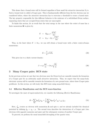 This shows that a bound state will be formed regardless of how small the attractive interaction V0 is.
Such a bound state is called a Cooper pair. This is fundamentally different from the free electron case we
considered before, where the attractive interaction has to overcome a threshold to create a bound state.
The key property responsible for this different behavior is the existence of a well-defined Fermi surface,
separating states that are occupied from states that are unoccupied.
To finish this section, let us recall that the total energy in the case where the center of mass has a
finite momentum K is given by:
E = EK=0 +
~2K2
4m
E = 2εF − Eb +
~2K2
4m
Thus, in the limit where E → 2εF , we can still obtain a bound state with a finite center-of-mass
momentum:
K =
2
~
p
mEb (29)
This gives rise to a finite current density:
J = nse
~K
m
= 2nse
r
Eb
m
(30)
3 Many Cooper pairs: BCS state
In the previous section we saw that two electrons near the Fermi level are unstable towards the formation
of a Cooper pair for an arbitrarily small attractive interaction. Thus, we expect that the many-body
electronic system will be unstable towards the formation of a new ground state, where these Cooper pairs
proliferate. In this section, we will study this BCS state using mean-field theory.
3.1 Effective Hamiltonian and the BCS wave-function
To investigate the onset of superconductivity, we consider the following effective Hamiltonian:
H =
X
kσ
ξkc†
kσckσ +
1
N
X
kk0
Vkk0 c†
k↑c†
−k↓c−k0↓ck0↑ (31)
Here, c†
kσ creates an electron with momentum k and spin σ, and we already included the chemical
potential by defining ξk = εk − µ. The second term describes the destruction of a Cooper pair (two
electrons with opposite momenta and spin) and the subsequent creation of another Cooper pair.
To proceed, we perform the usual mean-field decoupling of the quartic term:
7
 